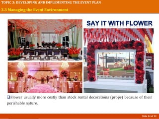 Slide 24 of 32
TOPIC 3: DEVELOPING AND IMPLEMENTING THE EVENT PLAN
Flower usually more costly than stock rental decorations (props) because of their
perishable nature.
3.3 Managing the Event Environment
 
