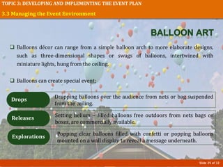 Slide 25 of 32
TOPIC 3: DEVELOPING AND IMPLEMENTING THE EVENT PLAN
 Balloons décor can range from a simple balloon arch to more elaborate designs,
such as three-dimensional shapes or swags of balloons, intertwined with
miniature lights, hung from the ceiling.
 Balloons can create special event;
3.3 Managing the Event Environment
Dropping balloons over the audience from nets or bag suspended
from the ceiling.
Drops
Setting helium – filled balloons free outdoors from nets bags or
boxes, are commercially available.
Releases
Popping clear balloons filled with confetti or popping balloons
mounted on a wall display to reveal a message underneath.
Explorations
 