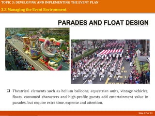 Slide 27 of 32
TOPIC 3: DEVELOPING AND IMPLEMENTING THE EVENT PLAN
 Theatrical elements such as helium balloons, equestrian units, vintage vehicles,
floats, costumed characters and high-profile guests add entertainment value in
parades, but require extra time, expense and attention.
3.3 Managing the Event Environment
 