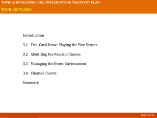 Slide 3 of 32
TOPIC 3: DEVELOPING AND IMPLEMENTING THE EVENT PLAN
TOPIC OUTLINES
Introduction
3.1 Five-Card Draw: Playing the Five Senses
3.2 Identifing the Needs of Guests
3.3 Managing the Event Environment
3.4 Themed Events
Summary
 