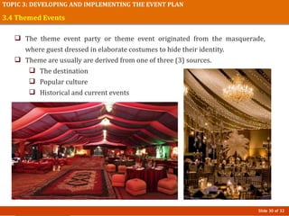 Slide 30 of 32
TOPIC 3: DEVELOPING AND IMPLEMENTING THE EVENT PLAN
3.4 Themed Events
 The theme event party or theme event originated from the masquerade,
where guest dressed in elaborate costumes to hide their identity.
 Theme are usually are derived from one of three (3) sources.
 The destination
 Popular culture
 Historical and current events
 