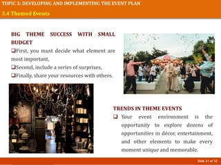 Slide 31 of 32
TOPIC 3: DEVELOPING AND IMPLEMENTING THE EVENT PLAN
3.4 Themed Events
BIG THEME SUCCESS WITH SMALL
BUDGET
First, you must decide what element are
most important,
Second, include a series of surprises,
Finally, share your resources with others.
TRENDS IN THEME EVENTS
 Your event environment is the
opportunity to explore dozens of
opportunities in décor, entertainment,
and other elements to make every
moment unique and memorable.
 