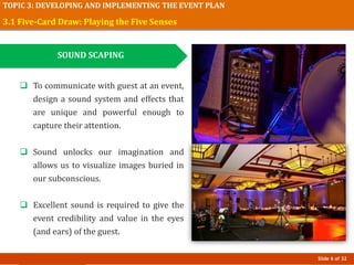 Slide 6 of 32
TOPIC 3: DEVELOPING AND IMPLEMENTING THE EVENT PLAN
3.1 Five-Card Draw: Playing the Five Senses
SOUND SCAPING
 To communicate with guest at an event,
design a sound system and effects that
are unique and powerful enough to
capture their attention.
 Sound unlocks our imagination and
allows us to visualize images buried in
our subconscious.
 Excellent sound is required to give the
event credibility and value in the eyes
(and ears) of the guest.
 