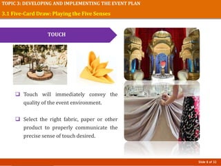 Slide 8 of 32
TOPIC 3: DEVELOPING AND IMPLEMENTING THE EVENT PLAN
3.1 Five-Card Draw: Playing the Five Senses
TOUCH
 Touch will immediately convey the
quality of the event environment.
 Select the right fabric, paper or other
product to properly communicate the
precise sense of touch desired.
 