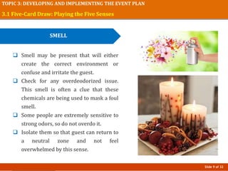 Slide 9 of 32
TOPIC 3: DEVELOPING AND IMPLEMENTING THE EVENT PLAN
3.1 Five-Card Draw: Playing the Five Senses
SMELL
 Smell may be present that will either
create the correct environment or
confuse and irritate the guest.
 Check for any overdeodorized issue.
This smell is often a clue that these
chemicals are being used to mask a foul
smell.
 Some people are extremely sensitive to
strong odors, so do not overdo it.
 Isolate them so that guest can return to
a neutral zone and not feel
overwhelmed by this sense.
 