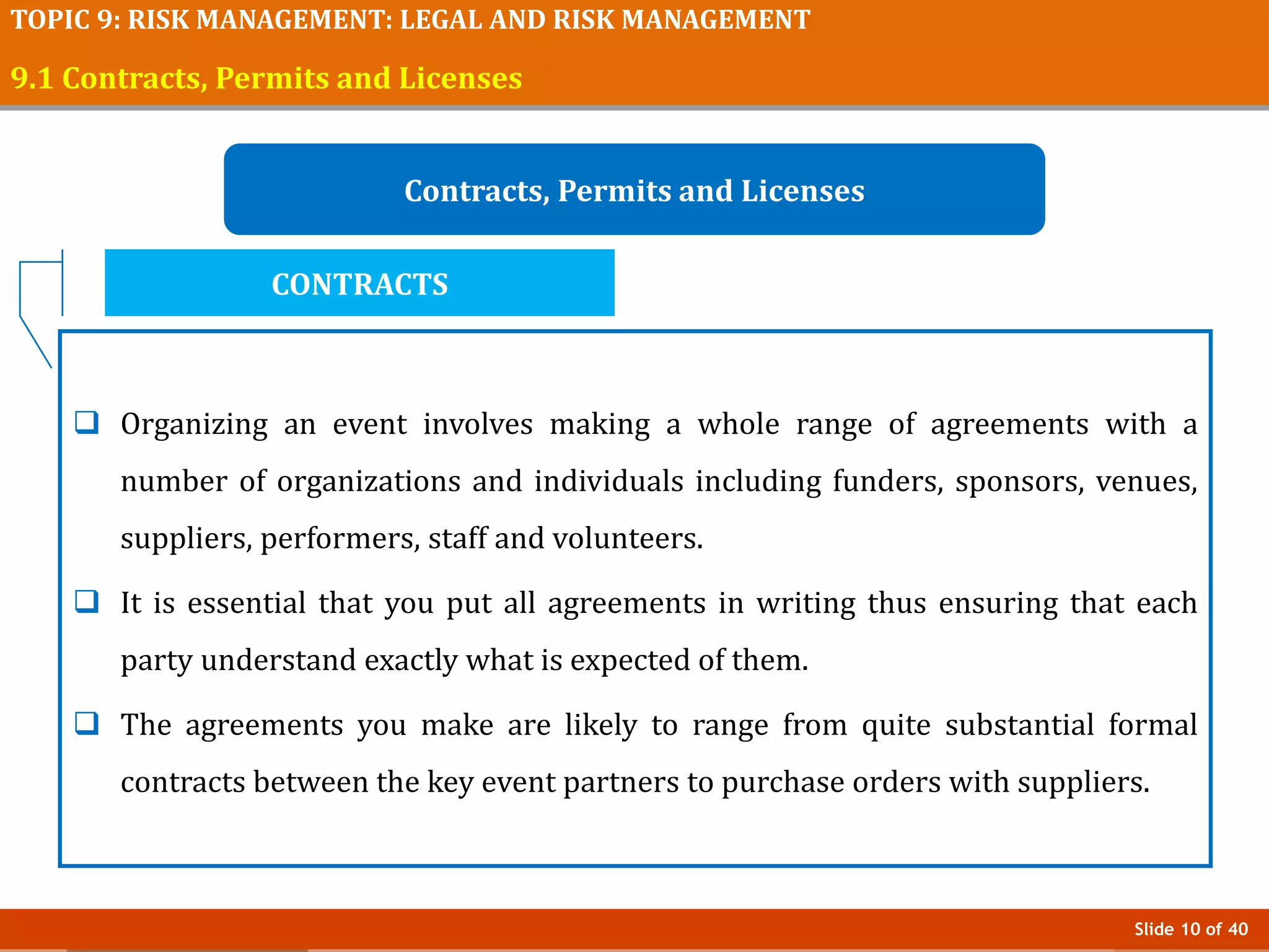 Slide 10 of 40
TOPIC 9: RISK MANAGEMENT: LEGAL AND RISK MANAGEMENT
9.1 Contracts, Permits and Licenses
Contracts, Permits and Licenses
 Organizing an event involves making a whole range of agreements with a
number of organizations and individuals including funders, sponsors, venues,
suppliers, performers, staff and volunteers.
 It is essential that you put all agreements in writing thus ensuring that each
party understand exactly what is expected of them.
 The agreements you make are likely to range from quite substantial formal
contracts between the key event partners to purchase orders with suppliers.
CONTRACTS
 