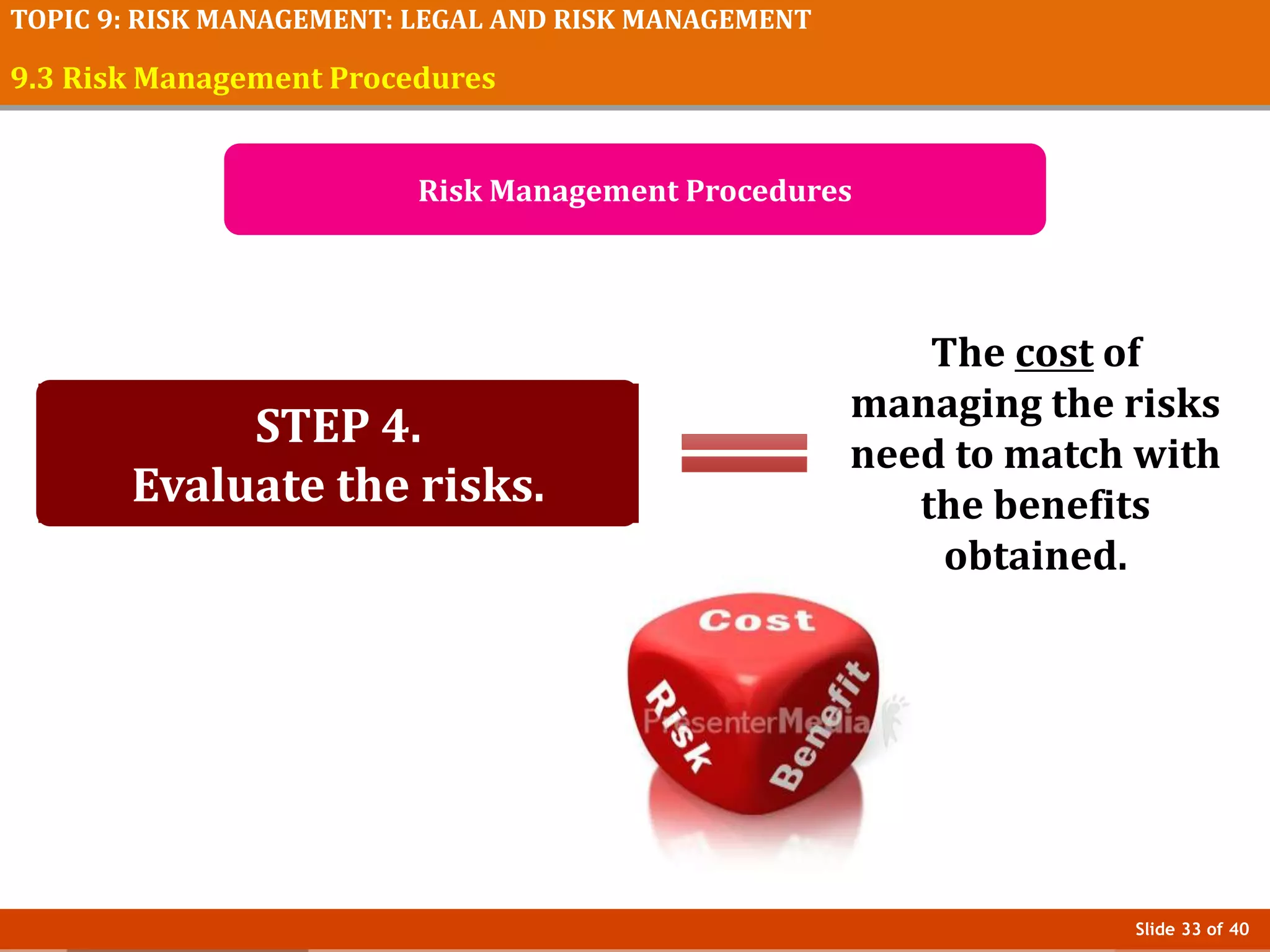 Slide 33 of 40
TOPIC 9: RISK MANAGEMENT: LEGAL AND RISK MANAGEMENT
9.3 Risk Management Procedures
Risk Management Procedures
STEP 4.
Evaluate the risks.
The cost of
managing the risks
need to match with
the benefits
obtained.
 