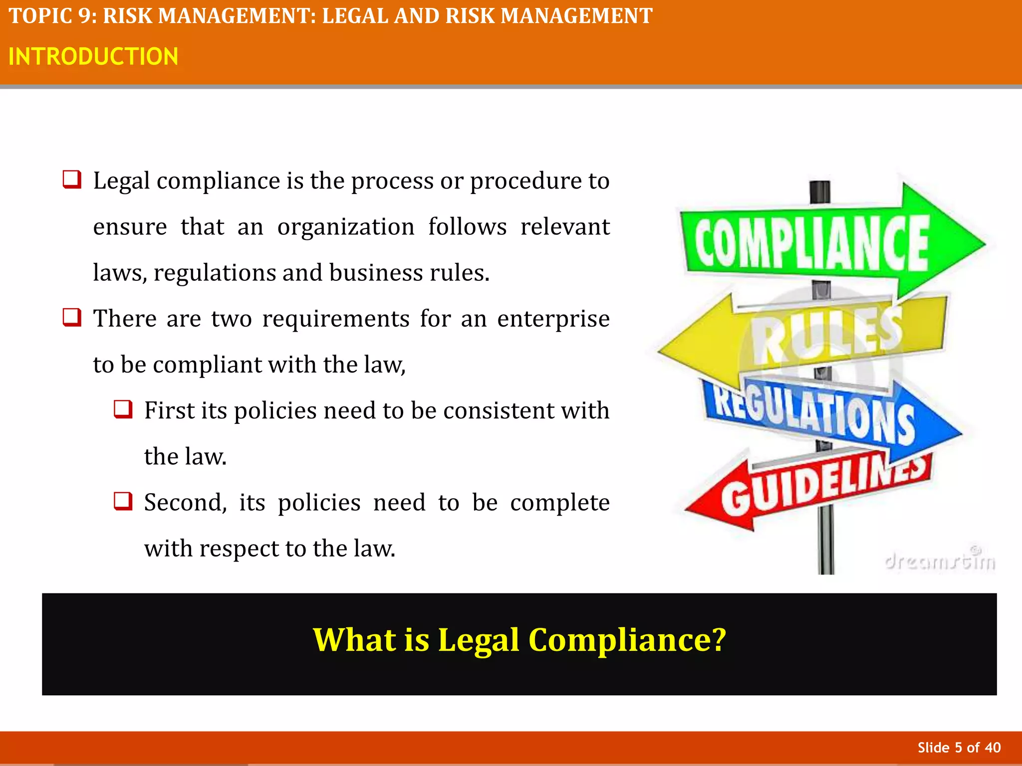 Slide 5 of 40
TOPIC 9: RISK MANAGEMENT: LEGAL AND RISK MANAGEMENT
INTRODUCTION
 Legal compliance is the process or procedure to
ensure that an organization follows relevant
laws, regulations and business rules.
 There are two requirements for an enterprise
to be compliant with the law,
 First its policies need to be consistent with
the law.
 Second, its policies need to be complete
with respect to the law.
What is Legal Compliance?
 