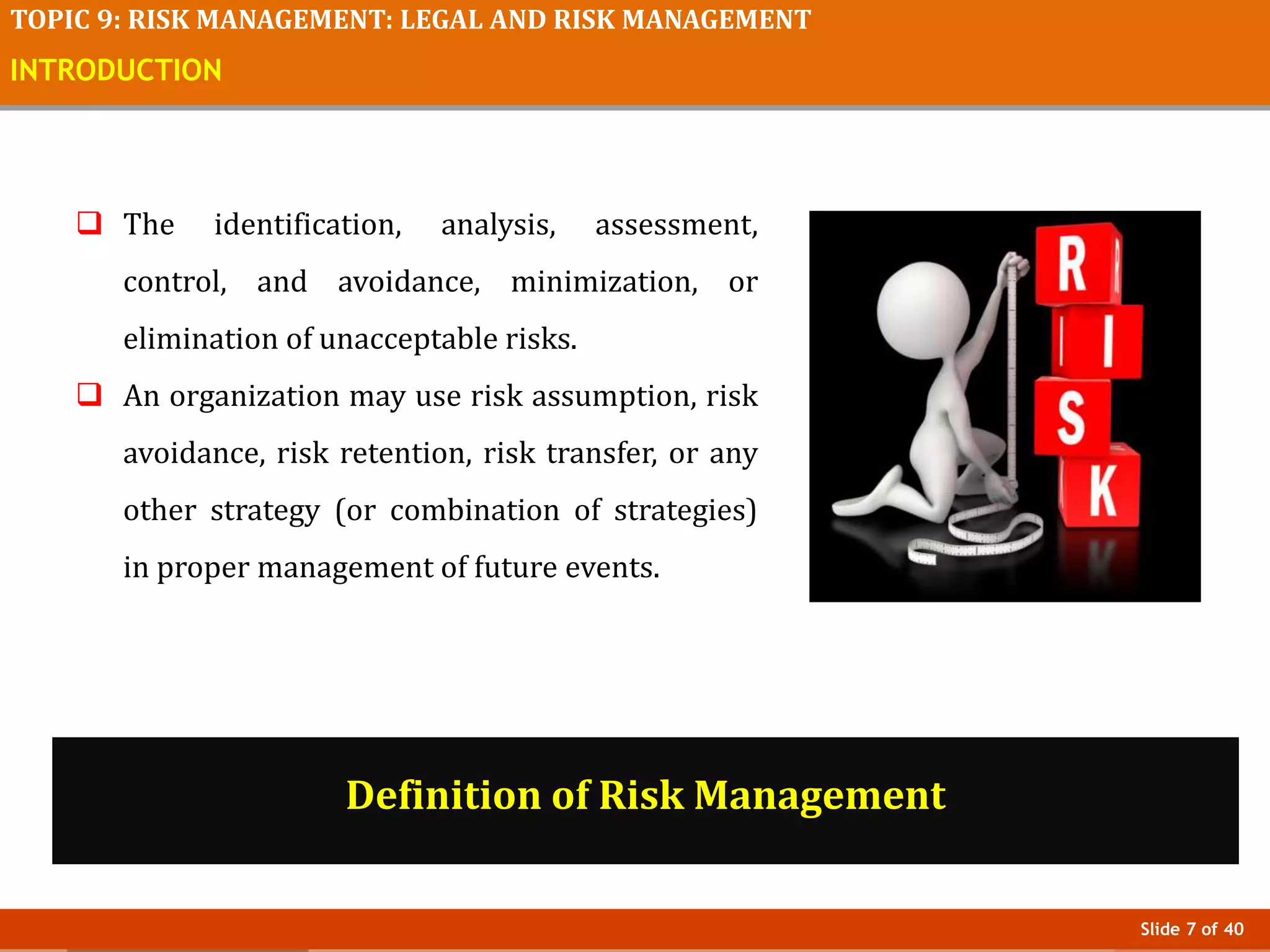 Slide 7 of 40
TOPIC 9: RISK MANAGEMENT: LEGAL AND RISK MANAGEMENT
INTRODUCTION
 The identification, analysis, assessment,
control, and avoidance, minimization, or
elimination of unacceptable risks.
 An organization may use risk assumption, risk
avoidance, risk retention, risk transfer, or any
other strategy (or combination of strategies)
in proper management of future events.
Definition of Risk Management
 
