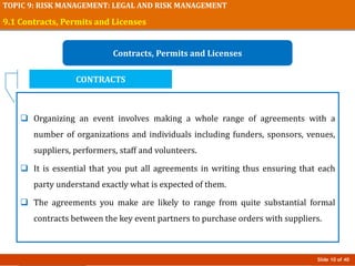 Slide 10 of 40
TOPIC 9: RISK MANAGEMENT: LEGAL AND RISK MANAGEMENT
9.1 Contracts, Permits and Licenses
Contracts, Permits and Licenses
 Organizing an event involves making a whole range of agreements with a
number of organizations and individuals including funders, sponsors, venues,
suppliers, performers, staff and volunteers.
 It is essential that you put all agreements in writing thus ensuring that each
party understand exactly what is expected of them.
 The agreements you make are likely to range from quite substantial formal
contracts between the key event partners to purchase orders with suppliers.
CONTRACTS
 