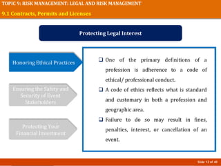 Slide 12 of 40
TOPIC 9: RISK MANAGEMENT: LEGAL AND RISK MANAGEMENT
9.1 Contracts, Permits and Licenses
Protecting Legal Interest
Honoring Ethical Practices
Ensuring the Safety and
Security of Event
Stakeholders
Protecting Your
Financial Investment
 One of the primary definitions of a
profession is adherence to a code of
ethical/ professional conduct.
 A code of ethics reflects what is standard
and customary in both a profession and
geographic area.
 Failure to do so may result in fines,
penalties, interest, or cancellation of an
event.
 
