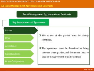 Slide 17 of 40
TOPIC 9: RISK MANAGEMENT: LEGAL AND RISK MANAGEMENT
9.2 Event Management Agreement and Contracts
Event Management Agreement and Contracts
 The names of the parties must be clearly
identified.
 The agreement must be described as being
between these parties, and the names that are
used in the agreement must be defined.
Key Components of Agreement
Parties
Offer
Acceptance
Considerations
Other Components
 