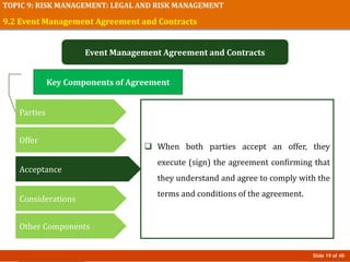 Slide 19 of 40
TOPIC 9: RISK MANAGEMENT: LEGAL AND RISK MANAGEMENT
9.2 Event Management Agreement and Contracts
Event Management Agreement and Contracts
 When both parties accept an offer, they
execute (sign) the agreement confirming that
they understand and agree to comply with the
terms and conditions of the agreement.
Key Components of Agreement
Parties
Offer
Acceptance
Considerations
Other Components
 