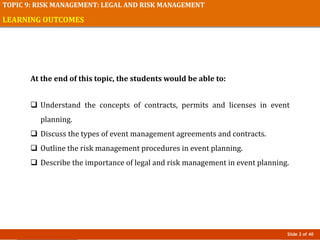 Slide 2 of 40
TOPIC 9: RISK MANAGEMENT: LEGAL AND RISK MANAGEMENT
LEARNING OUTCOMES
At the end of this topic, the students would be able to:
 Understand the concepts of contracts, permits and licenses in event
planning.
 Discuss the types of event management agreements and contracts.
 Outline the risk management procedures in event planning.
 Describe the importance of legal and risk management in event planning.
 