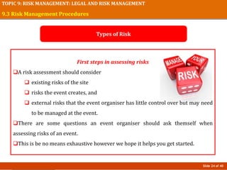 Slide 24 of 40
TOPIC 9: RISK MANAGEMENT: LEGAL AND RISK MANAGEMENT
First steps in assessing risks
A risk assessment should consider
 existing risks of the site
 risks the event creates, and
 external risks that the event organiser has little control over but may need
to be managed at the event.
There are some questions an event organiser should ask themself when
assessing risks of an event.
This is be no means exhaustive however we hope it helps you get started.
9.3 Risk Management Procedures
Types of Risk
 
