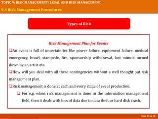 Slide 25 of 40
TOPIC 9: RISK MANAGEMENT: LEGAL AND RISK MANAGEMENT
Risk Management Plan for Events
An event is full of uncertainties like power failure, equipment failure, medical
emergency, brawl, stampede, fire, sponsorship withdrawal, last minute turned
down by an artist etc.
How will you deal with all these contingencies without a well thought out risk
management plan.
Risk management is done at each and every stage of event production.
 For e.g. when risk management is done in the information management
field, then it deals with loss of data due to data theft or hard disk crash.
9.3 Risk Management Procedures
Types of Risk
 
