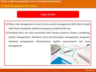 Slide 26 of 40
TOPIC 9: RISK MANAGEMENT: LEGAL AND RISK MANAGEMENT
 When risk management is done in the security management field, then it deals
with brawl, stampede, medical emergency, accidental fire etc.
 Similarly there are risks associated with: human resource, finance, marketing,
quality management, attendees, food and beverages management, programs,
technical management, infrastructure, logistic, procurement and team
management.
9.3 Risk Management Procedures
Types of Risk
 