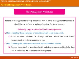 Slide 27 of 40
TOPIC 9: RISK MANAGEMENT: LEGAL AND RISK MANAGEMENT
Since risk management is a very important part of event management therefore it
should be carried out in a planned and professional manner.
Following steps are involved in risk management:
Step 1: Identify those elements or activities which could carry a risk.
 A list of such elements is already specified above like information
management, security, procurement etc.
Step 2: Identify the risks associated with each element or activity.
 For e.g. cargo theft is associated with logistic management. Similarly, data
loss is associated with information management.
9.3 Risk Management Procedures
Risk Management Procedures
 