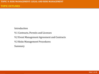 Slide 3 of 40
TOPIC 9: RISK MANAGEMENT: LEGAL AND RISK MANAGEMENT
TOPIC OUTLINES
Introduction
9.1 Contracts, Permits and Licenses
9.2 Event Management Agreement and Contracts
9.3 Risks Management Procedures
Summary
 