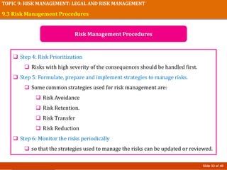 Slide 32 of 40
TOPIC 9: RISK MANAGEMENT: LEGAL AND RISK MANAGEMENT
 Step 4: Risk Prioritization
 Risks with high severity of the consequences should be handled first.
 Step 5: Formulate, prepare and implement strategies to manage risks.
 Some common strategies used for risk management are:
 Risk Avoidance
 Risk Retention.
 Risk Transfer
 Risk Reduction
 Step 6: Monitor the risks periodically
 so that the strategies used to manage the risks can be updated or reviewed.
9.3 Risk Management Procedures
Risk Management Procedures
 