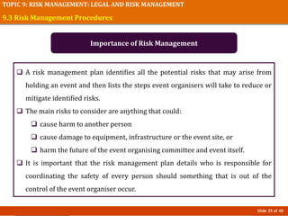 Slide 35 of 40
TOPIC 9: RISK MANAGEMENT: LEGAL AND RISK MANAGEMENT
 A risk management plan identifies all the potential risks that may arise from
holding an event and then lists the steps event organisers will take to reduce or
mitigate identified risks.
 The main risks to consider are anything that could:
 cause harm to another person
 cause damage to equipment, infrastructure or the event site, or
 harm the future of the event organising committee and event itself.
 It is important that the risk management plan details who is responsible for
coordinating the safety of every person should something that is out of the
control of the event organiser occur.
9.3 Risk Management Procedures
Importance of Risk Management
 