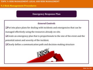 Slide 36 of 40
TOPIC 9: RISK MANAGEMENT: LEGAL AND RISK MANAGEMENT
General Controls
Put into place plans for dealing with incidents and emergencies that can be
managed effectively using the resources already on-site.
Create an emergency plan that is proportionate to the size of the event and the
potential extent and severity of the incident.
Clearly define a communication path and decision-making structure
9.3 Risk Management Procedures
Emergency Response Plan
 