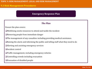 Slide 37 of 40
TOPIC 9: RISK MANAGEMENT: LEGAL AND RISK MANAGEMENT
The Plan
Ensure the plan covers:
Mobilising onsite resources to attend and tackle the incident
Removing people from immediate danger
The management of any casualties including providing medical assistance.
Raising the alarm and informing the public and telling staff what they need to do
Alerting and assisting emergency services
Incident control
Traffic management, including emergency vehicles
Controlling crowds including evacuation
Evacuation of disabled people
9.3 Risk Management Procedures
Emergency Response Plan
 