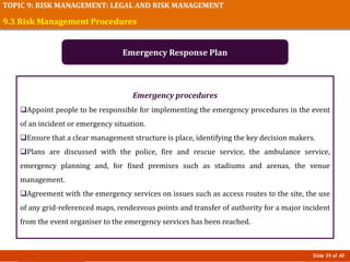 Slide 39 of 40
TOPIC 9: RISK MANAGEMENT: LEGAL AND RISK MANAGEMENT
Emergency procedures
Appoint people to be responsible for implementing the emergency procedures in the event
of an incident or emergency situation.
Ensure that a clear management structure is place, identifying the key decision makers.
Plans are discussed with the police, fire and rescue service, the ambulance service,
emergency planning and, for fixed premises such as stadiums and arenas, the venue
management.
Agreement with the emergency services on issues such as access routes to the site, the use
of any grid-referenced maps, rendezvous points and transfer of authority for a major incident
from the event organiser to the emergency services has been reached.
9.3 Risk Management Procedures
Emergency Response Plan
 