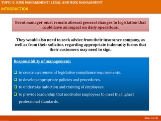 Slide 4 of 40
TOPIC 9: RISK MANAGEMENT: LEGAL AND RISK MANAGEMENT
INTRODUCTION
Event manager must remain abreast general changes to legislation that
could have an impact on daily operations.
They would also need to seek advice from their insurance company, as
well as from their solicitor, regarding appropriate indemnity forms that
their customers may need to sign.
Responsibility of management:
 to create awareness of legislative compliance requirements.
 to develop appropriate policies and procedures.
 to undertake induction and training of employees.
 to provide leadership that motivates employees to meet the highest
professional standards.
 