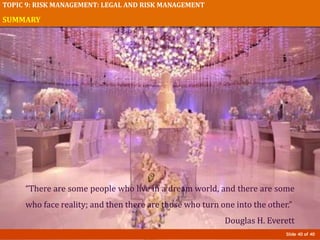Slide 40 of 40
TOPIC 9: RISK MANAGEMENT: LEGAL AND RISK MANAGEMENT
SUMMARY
“There are some people who live in a dream world, and there are some
who face reality; and then there are those who turn one into the other.”
Douglas H. Everett
 