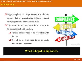 Slide 5 of 40
TOPIC 9: RISK MANAGEMENT: LEGAL AND RISK MANAGEMENT
INTRODUCTION
 Legal compliance is the process or procedure to
ensure that an organization follows relevant
laws, regulations and business rules.
 There are two requirements for an enterprise
to be compliant with the law,
 First its policies need to be consistent with
the law.
 Second, its policies need to be complete
with respect to the law.
What is Legal Compliance?
 