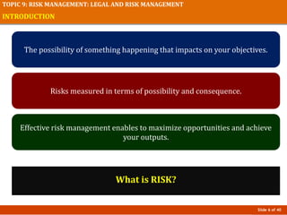 Slide 6 of 40
TOPIC 9: RISK MANAGEMENT: LEGAL AND RISK MANAGEMENT
INTRODUCTION
What is RISK?
The possibility of something happening that impacts on your objectives.
Risks measured in terms of possibility and consequence.
Effective risk management enables to maximize opportunities and achieve
your outputs.
 