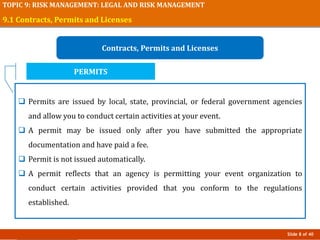 Slide 8 of 40
TOPIC 9: RISK MANAGEMENT: LEGAL AND RISK MANAGEMENT
9.1 Contracts, Permits and Licenses
Contracts, Permits and Licenses
 Permits are issued by local, state, provincial, or federal government agencies
and allow you to conduct certain activities at your event.
 A permit may be issued only after you have submitted the appropriate
documentation and have paid a fee.
 Permit is not issued automatically.
 A permit reflects that an agency is permitting your event organization to
conduct certain activities provided that you conform to the regulations
established.
PERMITS
 