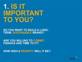 29
1. IS IT
IMPORTANT
TO YOU?
DO YOU WANT TO BUILD A LONG-
TERM, SUSTAINABLE BRAND?
ARE YOU WILLING TO COMMIT
FINANCE AND TIME TO IT?
HOW HIGH A PRIORITY WILL IT BE?
 