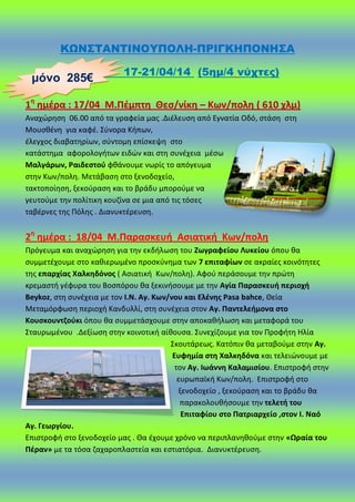 ΚΩΝ΢ΣΑΝΣΙΝΟΤΠΟΛΗ-ΠΡΙΓΚΗΠΟΝΗ΢Α
17-21/04/14 (5ημ/4 νύχτες)
1θ
θμζρα : 17/04 Μ.Πζμπτθ Θες/νίκθ – Κων/πολθ ( 610 χλμ)
Αναχϊρθςθ 06.00 από τα γραφεία μασ .Διζλευςθ από Εγνατία Οδό, ςτάςθ ςτθ
Μουςκζνθ για καφζ. Σφνορα Κιπων,
ζλεγχοσ διαβατθρίων, ςφντομθ επίςκεψθ ςτο
κατάςτθμα αφορολογιτων ειδϊν και ςτθ ςυνζχεια μζςω
Μαλγάρων, Ραιδεςτοφ φκάνουμε νωρίσ το απόγευμα
ςτθν Κων/πολθ. Μετάβαςθ ςτο ξενοδοχείο,
τακτοποίθςθ, ξεκοφραςθ και το βράδυ μποροφμε να
γευτοφμε τθν πολίτικθ κουηίνα ςε μια από τισ τόςεσ
ταβζρνεσ τθσ Ρόλθσ . Διανυκτζρευςθ.
2θ
θμζρα : 18/04 Μ.Παραςκευι Αςιατικι Κων/πολθ
Ρρόγευμα και αναχϊρθςθ για τθν εκδιλωςθ του Ηωγραφείου Λυκείου όπου κα
ςυμμετζχουμε ςτο κακιερωμζνο προςκφνθμα των 7 επιταφίων ςε ακραίεσ κοινότθτεσ
τθσ επαρχίασ Χαλκθδόνοσ ( Αςιατικι Κων/πολθ). Αφοφ περάςουμε τθν πρϊτθ
κρεμαςτι γζφυρα του Βοςπόρου κα ξεκινιςουμε με τθν Αγία Παραςκευι περιοχι
Beykoz, ςτθ ςυνζχεια με τον Ι.Ν. Αγ. Κων/νου και Ελζνθσ Pasa bahce, Θεία
Μεταμόρφωςθ περιοχι Κανδυλλί, ςτθ ςυνζχεια ςτον Αγ. Παντελειμονα ςτο
Κουςκουντηοφκι όπου κα ςυμμετάςχουμε ςτθν αποκακιλωςθ και μεταφορά του
Σταυρωμζνου .Δεξίωςθ ςτθν κοινοτικι αίκουςα. Συνεχίηουμε για τον Ρροφιτθ Ηλία
Σκουτάρεωσ. Κατόπιν κα μεταβοφμε ςτθν Αγ.
Ευφθμία ςτθ Χαλκθδόνα και τελειϊνουμε με
τον Αγ. Ιωάννθ Καλαμιςίου. Επιςτροφι ςτθν
ευρωπαϊκι Κων/πολθ. Επιςτροφι ςτο
ξενοδοχείο , ξεκοφραςθ και το βράδυ κα
παρακολουκιςουμε τθν τελετι του
Επιταφίου ςτο Πατριαρχείο ,ςτον Ι. Ναό
Αγ. Γεωργίου.
Επιςτροφι ςτο ξενοδοχείο μασ . Θα ζχουμε χρόνο να περιπλανθκοφμε ςτθν «Ωραία του
Πζραν» με τα τόςα ηαχαροπλαςτεία και εςτιατόρια. Διανυκτζρευςθ.
μόνο 285€
 