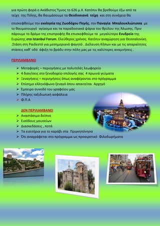 για πρϊτθ φορά ο Ακάκιςτοσ Ύμνοσ το 626 μ.Χ. Κατόπιν κα βρεκοφμε ζξω από τα
τείχθ τθσ Ρόλθσ, κα καυμάςουμε τα Θεοδοςιανά τείχθ και ςτθ ςυνζχεια κα
επιςκεφκοφμε τθν εκκλθςία τθσ Ηωοδόχου Πθγισ, τθν Παναγία Μπαλουκλιϊτιςςα με
το καυματουργό αγίαςμα και τα παραδοςιακά ψάρια του κρφλου τθσ Άλωςθσ. Ρριν
πάρουμε το δρόμο τθσ επιςτροφισ κα επιςκεφκοφμε το μεγαλφτερο Ενυδρείο τθσ
Ευρϊπθσ ςτο Istanbul Forum. Ελεφκεροσ χρόνοσ. Κατόπιν αναχϊρθςθ για Θεςςαλονίκθ
.Στάςθ ςτθ ΢αιδεςτό για μεςθμεριανό φαγθτό . Διζλευςθ Κιπων και με τισ απαραίτθτεσ
ςτάςεισ κακ’ οδό άφιξθ το βράδυ ςτθν πόλθ μασ με τισ καλφτερεσ αναμνιςεισ .
ΠΕΡΙΛΑΜΒΑΝΕΙ
 Μεταφορζσ – περιθγιςεισ με πολυτελζσ λεωφορείο
 4 διαν/ςεισ ςτο ξενοδοχείο επιλογισ ςασ 4 πρωινά γεφματα
 Ξεναγιςεισ – περιθγιςεισ όπωσ αναφζρονται ςτο πρόγραμμα
 Επίςθμο ελλθνόφωνο ξεναγό όπου απαιτείται Αρχθγό
 Ζμπειρο ςυνοδό του γραφείου μασ
 Ρλιρθσ ταξιδιωτικι αςφάλεια
 Φ.Ρ.Α
ΔΕΝ ΠΕΡΙΛΑΜΒΑΝΕΙ
 Αναςτάςιμο δείπνο
 Ειςόδουσ μουςείων
 Διαςκεδάςεισ , ποτά
 Τα ειςιτιρια για το καράβι ςτα Ρριγκθπόνθςα
 Πτι αναγράφεται ςτο πρόγραμμα ωσ προαιρετικό Φιλοδωριματα
 