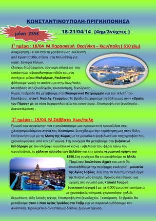 ΚΩΝ΢ΣΑΝΣΙΝΟΤΠΟΛΗ-ΠΡΙΓΚΗΠΟΝΗ΢Α
18-21/04/14 (4ημ/3νύχτες )
1θ
θμζρα : 18/04 Μ.Παραςκευι Θες/νίκθ – Κων/πολθ ( 610 χλμ)
Αναχϊρθςθ 06.00 από τα γραφεία μασ .Διζλευςθ
από Εγνατία Οδό, ςτάςθ ςτθ Μουςκζνθ για
καφζ. Σφνορα Κιπων,
ζλεγχοσ διαβατθρίων, ςφντομθ επίςκεψθ ςτο
κατάςτθμα αφορολογιτων ειδϊν και ςτθ
ςυνζχεια μζςω Μαλγάρων, Ραιδεςτοφ
φκάνουμε νωρίσ το απόγευμα ςτθν Κων/πολθ.
Μετάβαςθ ςτο ξενοδοχείο, τακτοποίθςθ, ξεκοφραςθ .
Νωρίσ το βραδφ κα μεταβοφμε ςτο Οικουμενικό Πατριαρχείο για τθν τελετι του
Επιτάφιου , ςτον Ι. Ναό Αγ. Γεωργίου. Το βράδυ κα χαροφμε τθ βόλτα μασ ςτθν «Ωραία
του Πζραν» με τα τόςα ηαχαροπλαςτεία και εςτιατόρια . Επιςτροφι ςτο ξενοδοχείο .
Διανυκτζρευςθ .
2θ
θμζρα : 19/04 Μ.΢άββατο Κων/πολθ
Ρρωινό και αναχϊρθςθ για ν απολαφςουμε μια προαιρετικι κρουαηιζρα ςτα
χιλιοτραγουδιςμζνα ςτενά του Βοςπόρου. Συνεχίηουμε τθν περιιγθςθ μασ ςτθν Ρόλθ.
Θα ξεκινιςουμε με τθ Μονι τθσ Χϊρασ με τα μοναδικά ψθφιδωτά και τοιχογραφίεσ που
χρονολογοφνται από τον 14ο
αιϊνα. Στθ ςυνζχεια κα μεταβοφμε ςτο βυηαντινό
Ιππόδρομο με τον υπζροχο αιγυπτιακό κίονα - οβελίςκο που φζρει πάνω του
ιερογλυφικά, το χάλκινο τρίποδα των Δελφϊν και τθν ωραία γερμανικι κρινθ του
1898.Στθ ςυνζχεια κα επιςκεφκοφμε το Μπλε
Σηαμί του ΢ουλτάνου Αχμζτ και μετά κα
επιςκεφκοφμε τθν περίφθμθ εκκλθςία – μουςείο
τθσ Αγίασ ΢οφίασ ζνα από τα πιο ςθμαντικά ζργα
τθσ Βυηαντινισ εποχισ. Χρόνοσ ελεφκεροσ για
αγορζσ ςτο γνωςτό μασ Καπαλί Σςαρςί
(ςκεπαςτι αγορά ) με τα 4.000 μικροκαταςτιματα
με χρυςαφικά, αςθμικά, χειροποίθτα χαλιά,
δερμάτινα, είδθ λαϊκισ τζχνθσ. Επιςτροφι ςτο ξενοδοχείο. Ξεκοφραςθ. Το βράδυ κα
μεταβοφμε ςτον Ι. Ναό Αγίασ Σριάδοσ ςτο Σαξίμ για να παρακολουκιςουμε τθν
Ανάςταςθ. Ρροαιρετικό αναςτάςιμο δείπνο. Διανυκτζρευςθ.
μόνο 235€
 