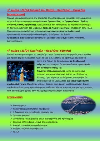 3θ
θμζρα : 20/04 Κυριακι του Πάςχα – Κων/πολθ – Πριγκ/ςα
(προαιρετικά)
Ρρωινό και αναχϊρθςθ για τθν προβλιτα όπου κα πάρουμε το καράβι τθσ γραμμισ για
να μεταβοφμε ςτα μαγεμζνα νθςάκια τθσ Προποντίδασ τα Πριγκθπόνθςα ( Πρϊτθ,
Αντιγόνθ, Χάλκθ, Πρίγκθποσ) . Εμείσ κα πάμε ςτθ Χαλκθ όπου κα παρακολουκιςουμε
τθ Δεφτερθ Ανάςταςθ ςτο Ι. Ναό Αγ. Σριάδοσ. Νωρίσ το μεςθμζρι επιςτροφι ςτθν Ρόλθ.
Μεςθμεριανό παςχαλιάτικο γεφμα ςτο γνωςτό εςτιατόριο τθσ Λωξάντρασ(
προαιρετικό) . Επιςτροφι ςτο ξενοδοχείο , ξεκοφραςθ . Το βράδυ
προαιρετικι διαςκζδαςθ ςε εςτιατόριο με χοροφσ και τραγοφδια τθσ Ανατολισ.
Διανυκτζρευςθ.
4θ
θμζρα : 21/04 Κων/πολθ – Θες/νίκθ ( 610 χλμ)
Ρρωινό και αναχϊρθςθ για να μεταβοφμε ςτθν Ραναγία των Βλαχερνϊν, όπου εψάλει
για πρϊτθ φορά ο Ακάκιςτοσ Ύμνοσ το 626 μ. Χ. Κατόπιν κα βρεκοφμε ζξω από τα
τείχθ τθσ Ρόλθσ, κα καυμάςουμε τα Θεοδοςιανά
τείχθ και ςτθ ςυνζχεια κα επιςκεφκοφμε τθν εκκλθςία
τθσ Ηωοδόχου Πθγισ, τθν
Παναγία Μπαλουκλιϊτιςςα με το καυματουργό
αγίαςμα και τα παραδοςιακά ψάρια του κρφλου τθσ
Άλωςθσ. Ρριν πάρουμε το δρόμο τθσ επιςτροφισ κα
επιςκεφκοφμε το μεγαλφτερο Ενυδρείο τθσ Ευρϊπθσ
ςτο Istanbul Forum. Ελεφκεροσ χρόνοσ. Κατόπιν αναχϊρθςθ για Θεςςαλονίκθ .Στάςθ
ςτθ ΢αιδεςτό για μεςθμεριανό φαγθτό . Διζλευςθ Κιπων και με τισ απαραίτθτεσ ςτάςεισ
κακ’ οδό άφιξθ το βράδυ ςτθν πόλθ μασ με τισ καλφτερεσ αναμνιςεισ .
ΠΕΡΙΛΑΜΒΑΝΕΙ
 Μεταφορζσ –
 περιθγιςεισ με πολυτελζσ λεωφορείο.
 3 διαν/ςεισ ςτο ξενοδοχείο επιλογισ ςασ
 3πρωινά γεφματα
 Ξεναγιςεισ – περιθγιςεισ όπωσ αναφζρονται ςτο πρόγραμμα
 Επίςθμο ελλθνόφωνο ξεναγό όπου απαιτείται
 Αρχθγό – ςυνοδό του γραφείου μασ
 Ρλιρθσ ταξιδιωτικι αςφάλεια
 Φ.Ρ.Α
 