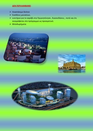 ΔΕΝ ΠΕΡΙΛΑΜΒΑΝΕΙ
 Αναςτάςιμο δείπνο
 Ειςόδουσ μουςείων,
 ειςιτιρια για το καράβι ςτα Ρριγκθπόνθςα , διαςκεδάςεισ , ποτά και ότι
αναγράφεται ςτο πρόγραμμα ωσ προαιρετικό.
 Φιλοδωριματα
 