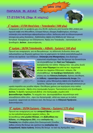 ΠΑΡΑΛΙΑ Μ. Α΢ΙΑ΢
(17-21/04/14) (5ημ /4 νύχτες)
1θ
θμζρα : 17/04 Θες/νίκθ – Σςανάκαλε ( 500 χλμ)
Αναχϊρθςθ από τα γραφεία μασ ςτισ 06.00. Διζλευςθ από Εγνατία Οδό ,ςτάςθ για
πρωινό καφζ ςτθ Μουςκζνθ. Σφνορα Κιπων, ζλεγχοσ διαβατθρίων, ςφντομθ
επίςκεψθ ςτο κατάςτθμα αφορολογιτων ειδϊν. Διζλευςθ από τα ελλθνοτουρκικά
ςφνορα και μζςω Κεςςάνθσ , Καλλίπολθσ άφιξθ ςτθ Μάδυτο απ’ όπου με
ferryboat διαςχίηουμε τον Ελλιςποντο. Άφιξθ ςτο Τςανάκαλε , τακτοποίθςθ ςτο
ξενοδοχείο. Δείπνο . Διανυκτζρευςθ.
2θ
θμζρα : 18/04 Σςανάκαλε – Αϊβαλί - ΢μφρνθ ( 160 χλμ)
Ρρωινό και αναχϊρθςθ για να καυμάςουμε τισ αλλοτινζσ Κυδωνίεσ όπου μασ
καλωςορίηουν με κφμθςεσ χρόνων που το μαρτυροφν τα παλιά εγκαταλελειμμζνα
ςπίτια και ςχολεία των Ελλινων . Επίςκεψθ ςτα Μοςχονιςια, ζνα ιδιαίτερο
νθςιωτικό ςφμπλεγμα. Εκεί κα ζχουμε τθν δυνατότθτα
να επιςκεφκοφμε τον Ναό των Σαξιαρχϊν.
Διαςχίηοντασ τον κόλπο Αδραμυτίου και μζςω Δικιλί
άφιξθ ςτθν Πζργαμο ζνα από τα πιο ςθμαντικά
κζντρα του Αρχαίου Ελλθνικοφ κόςμου. Θα
επιςκεφκοφμε το περίφθμο Αςκλθπιείο κακϊσ
επίςθσ και τθν Κόκκινθ Εκκλθςία. Χρόνοσ ελεφκεροσ
ςε ζκκεςθ – εργαςτιριο καταςκευισ όνυχα. Στθ
ςυνζχεια μζςω Μενεμζνθσ άφιξθ ςτο Κορδελιό τθσ
Σμφρνθσ. Σιμερα μια νεόδμθτθ περιοχι κατοικιϊν με
ωραία παραλία και μεγάλα πάρκα. Ελεφκεροσ χρόνοσ για περιιγθςθ ςτθν παλιά
ελλθνικι ςυνοικία . Άφιξθ ςτθν πανζμορφθ Σμφρνθ. Τακτοποίθςθ ςτο ξενοδοχείο.
Δείπνο. Το βράδυ προαιρετικι βόλτα ςτο πανζμορφο, γεμάτο από
φοινικόδεντρα Κορδόνι. Το κομμάτι που φωτογραφικθκε περιςςότερο από
οποιαδιποτε άλλο τότε …πριν τθν Καταςτροφι αλλά και τϊρα με τα παλιά
ρωμαίικα αρχοντικά να ςτζκουν εκεί. Θα δοφμε και το Ελλθνικό Προξενείο .
Διανυκτζρευςθ.
3θ
θμζρα : 19/04 ΢μφρνθ – Ζφεςοσ – ΢μφρνθ ( 175 χλμ)
Ρρωινό και αναχϊρθςθ για τθν ιςτορικι Ζφεςο, μια από
τισ πιο καλοδιατθρθμζνεσ αρχαίεσ πόλεισ. Θα
ξεναγθκοφμε ςτο μεγάλο Θζατρο, ςτθ βιβλιοκικθ του
Κζλςου, ςτθ Μαρμάρινθ Οδό, ςτθν εκκλθςία τθσ
Παναγίασ που ζλαβαν μζροσ δφο Οικουμενικζσ Σφνοδοι
κακϊσ επίςθσ κα δοφμε και ερείπια τθσ εκκλθςίασ του
Ευαγγελιςτι Αγίου Ιωάννθ. Επίςθσ κα δοφμε το ναό τθσ Αρτζμιδοσ που
μόνο 275€
 