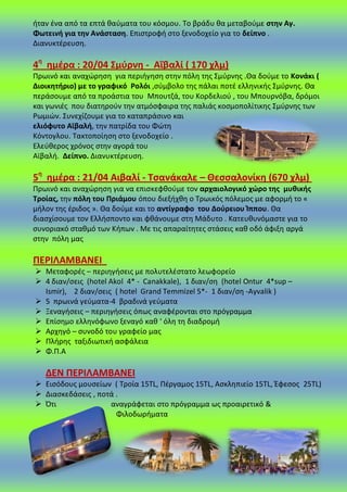 ιταν ζνα από τα επτά καφματα του κόςμου. Το βράδυ κα μεταβοφμε ςτθν Αγ.
Φωτεινι για τθν Ανάςταςθ. Επιςτροφι ςτο ξενοδοχείο για το δείπνο .
Διανυκτζρευςθ.
4θ
θμζρα : 20/04 ΢μφρνθ - Αΐβαλί ( 170 χλμ)
Ρρωινό και αναχϊρθςθ για περιιγθςθ ςτθν πόλθ τθσ Σμφρνθσ .Θα δοφμε το Κονάκι (
Διοικθτιριο) με το γραφικό Ρολόι ,ςφμβολο τθσ πάλαι ποτζ ελλθνικισ Σμφρνθσ. Θα
περάςουμε από τα προάςτια του Μπουτηά, του Κορδελιοφ , του Μπουρνόβα, δρόμοι
και γωνιζσ που διατθροφν τθν ατμόςφαιρα τθσ παλιάσ κοςμοπολίτικθσ Σμφρνθσ των
΢ωμιϊν. Συνεχίηουμε για το καταπράςινο και
ελιόφυτο Αϊβαλι, τθν πατρίδα του Φϊτθ
Κόντογλου. Τακτοποίθςθ ςτο ξενοδοχείο .
Ελεφκεροσ χρόνοσ ςτθν αγορά του
Αϊβαλι. Δείπνο. Διανυκτζρευςθ.
5θ
θμζρα : 21/04 Αιβαλί - Σςανάκαλε – Θεςςαλονίκθ (670 χλμ)
Ρρωινό και αναχϊρθςθ για να επιςκεφκοφμε τον αρχαιολογικό χϊρο τθσ μυκικισ
Σροίασ, τθν πόλθ του Πριάμου όπου διεξιχκθ ο Τρωικόσ πόλεμοσ με αφορμι το «
μιλον τθσ ζριδοσ ». Θα δοφμε και το αντίγραφο του Δοφρειου Κππου. Θα
διαςχίςουμε τον Ελλιςποντο και φκάνουμε ςτθ Μάδυτο . Κατευκυνόμαςτε για το
ςυνοριακό ςτακμό των Κιπων . Με τισ απαραίτθτεσ ςτάςεισ κακ οδό άφιξθ αργά
ςτθν πόλθ μασ
ΠΕΡΙΛΑΜΒΑΝΕΙ
 Μεταφορζσ – περιθγιςεισ με πολυτελζςτατο λεωφορείο
 4 διαν/ςεισ (hotel Akol 4* - Canakkale), 1 διαν/ςθ (hotel Ontur 4*sup –
Ismir), 2 διαν/ςεισ ( hotel Grand Temmizel 5*- 1 διαν/ςθ -Ayvalik )
 5 πρωινά γεφματα-4 βραδινά γεφματα
 Ξεναγιςεισ – περιθγιςεισ όπωσ αναφζρονται ςτο πρόγραμμα
 Επίςθμο ελλθνόφωνο ξεναγό κακ ‘ όλθ τθ διαδρομι
 Αρχθγό – ςυνοδό του γραφείο μασ
 Ρλιρθσ ταξιδιωτικι αςφάλεια
 Φ.Ρ.Α
ΔΕΝ ΠΕΡΙΛΑΜΒΑΝΕΙ
 Ειςόδουσ μουςείων ( Τροία 15TL, Ρζργαμοσ 15TL, Αςκλθπιείο 15TL, Ζφεςοσ 25TL)
 Διαςκεδάςεισ , ποτά .
 Πτι αναγράφεται ςτο πρόγραμμα ωσ προαιρετικό &
Φιλοδωριματα
 