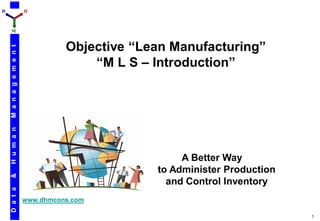 D                         H



    M



                                    Objective “Lean Manufacturing”
    M a n a g e m e n t




                                        “M L S – Introduction”
    H u m a n




                                                      A Better Way
                                                 to Administer Production
    &




                                                   and Control Inventory
    D a t a




                          www.dhmcons.com

                                                                            1
 