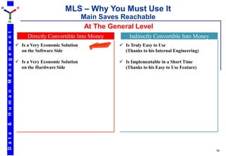 D                         H
                                                 MLS – Why You Must Use It
                                                          Main Saves Reachable
    M
                                                           At The General Level
    M a n a g e m e n t




                               Directly Convertible Into Money          Indirectly Convertible Into Money
                           Is a Very Economic Solution              Is Truly Easy to Use
                            on the Software Side                      (Thanks to his Internal Engineering)

                           Is a Very Economic Solution              Is Implementable in a Short Time
                            on the Hardware Side                      (Thanks to his Easy to Use Feature)
    H u m a n
    &
    D a t a




                                                                                                             18
 