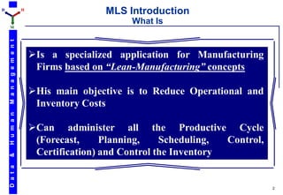 D                         H
                                              MLS Introduction
                                                    What Is
    M
    M a n a g e m e n t




                              Is a specialized application for Manufacturing
                               Firms based on “Lean-Manufacturing” concepts

                              His main objective is to Reduce Operational and
                               Inventory Costs
    H u m a n




                              Can administer all the Productive Cycle
                               (Forecast,     Planning,    Scheduling,  Control,
                               Certification) and Control the Inventory
    &
    D a t a




                                                                                   2
 