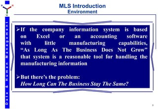 D                         H
                                               MLS Introduction
                                                  Environment
    M
    M a n a g e m e n t




                              If the company information system is based
                               on    Excel      or  an    accounting    software
                               with      little    manufacturing     capabilities,
                               “As Long As The Business Does Not Grow”
                               that system is a reasonable tool for handling the
                               manufacturing information
    H u m a n




                              But there’s the problem:
                               How Long Can The Business Stay The Same?
    &
    D a t a




                                                                                     3
 