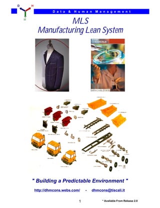 D       H

                     D a t a   &   H u m a n   M a n a g e m e n t

    M
                      MLS
             Manufacturing Lean System




        " Building a Predictable Environment "
            http://dhmcons.webs.com/     -   dhmcons@tiscali.it


                                     1            * Available From Release 2.0
 