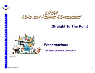 D                          H



    M
                                                           DHM
                                                 Data and Human Management
    M a n a g e m e n t




                                                                 Straight To The Point
    H u m a n




                                                          Presentazione
                                                          " Al Servizio Della Comunità "
    &




                               July, 2003
    D a t a




                          StrategicConsultancy                                             0
 