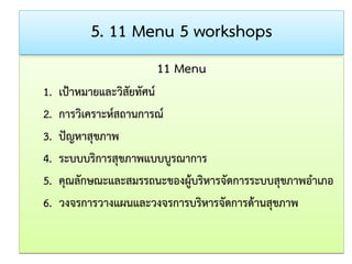 5. 11 Menu 5 workshops 
11 Menu 
1. เป้าหมายและวิสัยทัศน์ 
2. การวิเคราะห์สถานการณ์ 
3. ปัญหาสุขภาพ 
4. ระบบบริการสุขภาพแบบบูรณาการ 
5. คุณลักษณะและสมรรถนะของผู้บริหารจัดการระบบสุขภาพอาเภอ 
6. วงจรการวางแผนและวงจรการบริหารจัดการด้านสุขภาพ  
