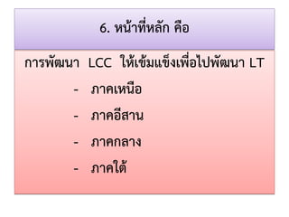 6. หน้าที่หลัก คือ 
การพัฒนา LCC ให้เข้มแข็งเพื่อไปพัฒนา LT 
- ภาคเหนือ 
- ภาคอีสาน 
- ภาคกลาง 
- ภาคใต้  