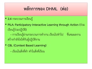 หลักการของ DHML (ต่อ) 
•2.4 กระบวนการเรียนรู้ 
•PILA: Participatory InteractiveLearning through Action (ร่วม เรียนรู้ร่วมปฏิบัติ) - การเรียนรู้ผ่านกระบวนการทางาน เรียนไปทาไป ชื่นชมผลงาน สร้างกาลังใจให้กับผู้ปฏิบัติงาน 
•CBL (Context BasedLearning) 
- เรียนในสิ่งที่ทา ทาในสิ่งที่เรียน  